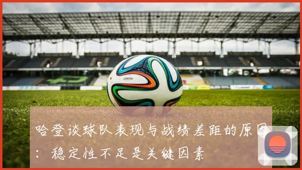 哈登谈球队表现与战绩差距的原因：稳定性不足是关键因素