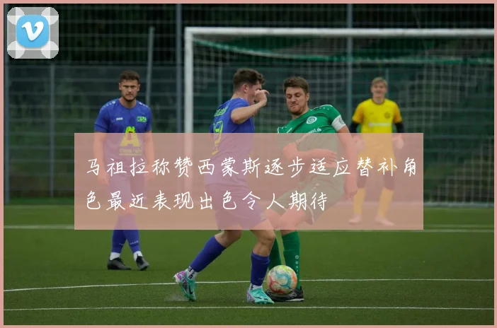 马祖拉称赞西蒙斯逐步适应替补角色最近表现出色令人期待