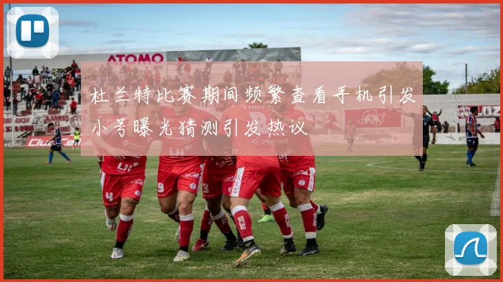 杜兰特比赛期间频繁查看手机引发小号曝光猜测引发热议
