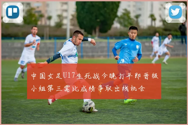 中国女足U17生死战今晚打平即晋级小组第三需比成绩争取出线机会
