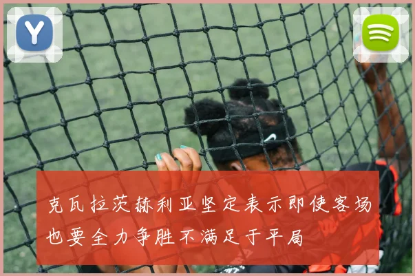 克瓦拉茨赫利亚坚定表示即使客场也要全力争胜不满足于平局