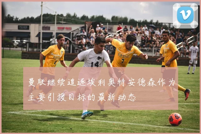 曼联继续追逐埃利奥特安德森作为主要引援目标的最新动态