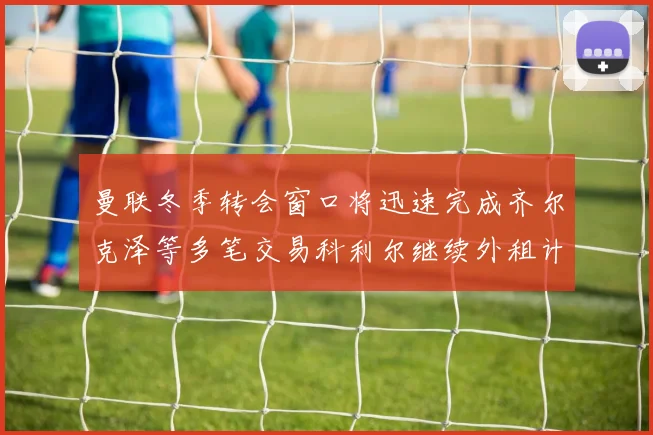 曼联冬季转会窗口将迅速完成齐尔克泽等多笔交易科利尔继续外租计划