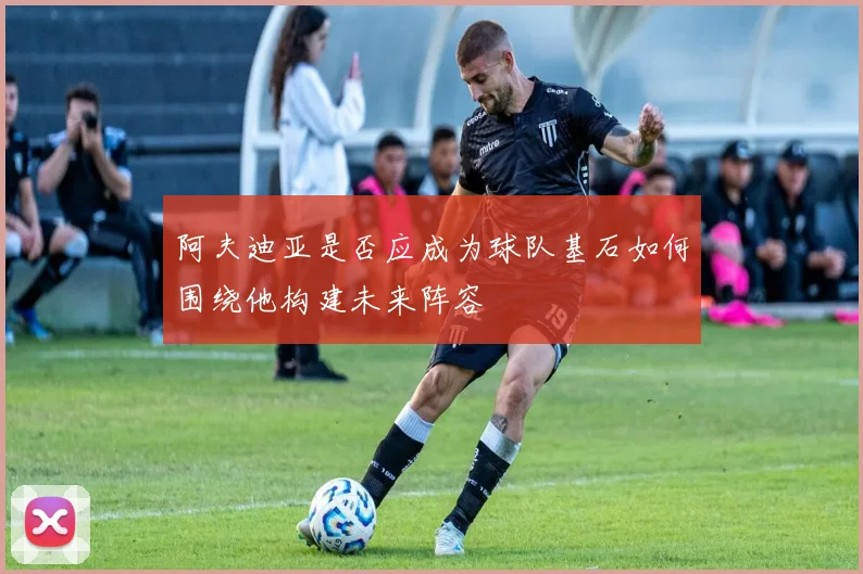 阿夫迪亚是否应成为球队基石如何围绕他构建未来阵容