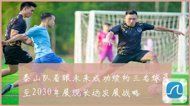 泰山队着眼未来成功续约三名球员至2030年展现长远发展战略