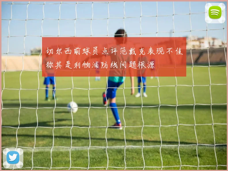 切尔西前球员点评范戴克表现不佳称其是利物浦防线问题根源