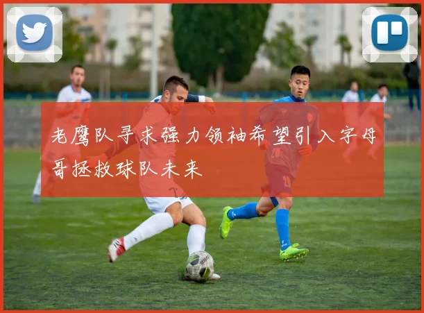 老鹰队寻求强力领袖希望引入字母哥拯救球队未来