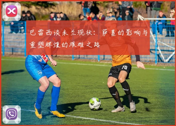 巴雷西谈米兰现状：萨基的影响与重塑辉煌的艰难之路