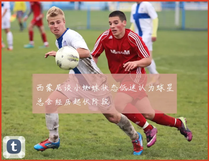 西蒙尼谈小蜘蛛状态低迷认为球星总会经历起伏阶段