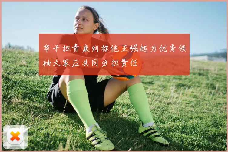 华子担责康利称他正崛起为优秀领袖大家应共同分担责任