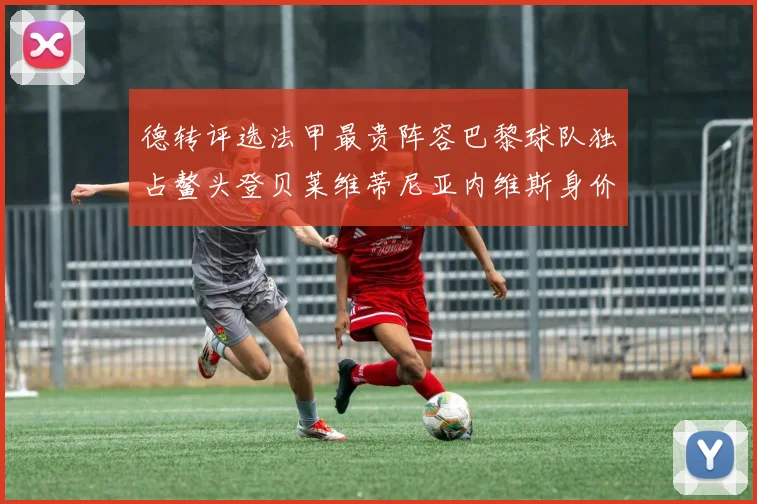 德转评选法甲最贵阵容巴黎球队独占鳌头登贝莱维蒂尼亚内维斯身价破亿
