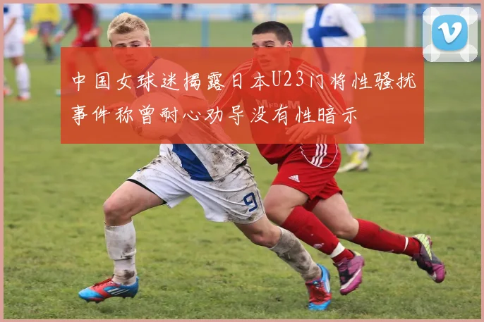 中国女球迷揭露日本U23门将性骚扰事件称曾耐心劝导没有性暗示