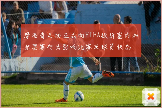 摩洛哥足协正式向FIFA投诉塞内加尔罢赛行为影响比赛及球员状态