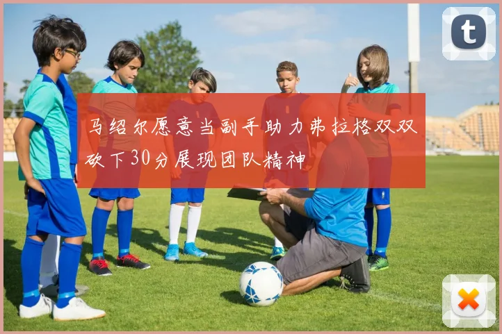 马绍尔愿意当副手助力弗拉格双双砍下30分展现团队精神
