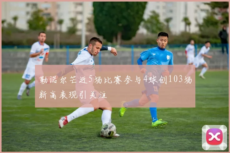 勒诺尔芒近5场比赛参与4球创103场新高表现引关注