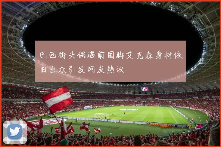 巴西街头偶遇前国脚艾克森身材依旧出众引发网友热议