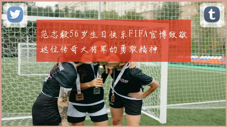 范志毅56岁生日快乐FIFA官博致敬这位传奇大将军的勇敢精神