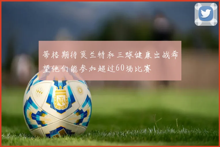 蒂格期待莫兰特和三球健康出战希望他们能参加超过60场比赛