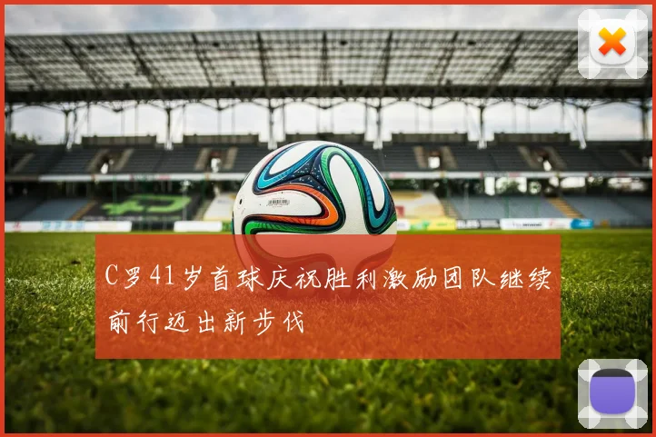 C罗41岁首球庆祝胜利激励团队继续前行迈出新步伐