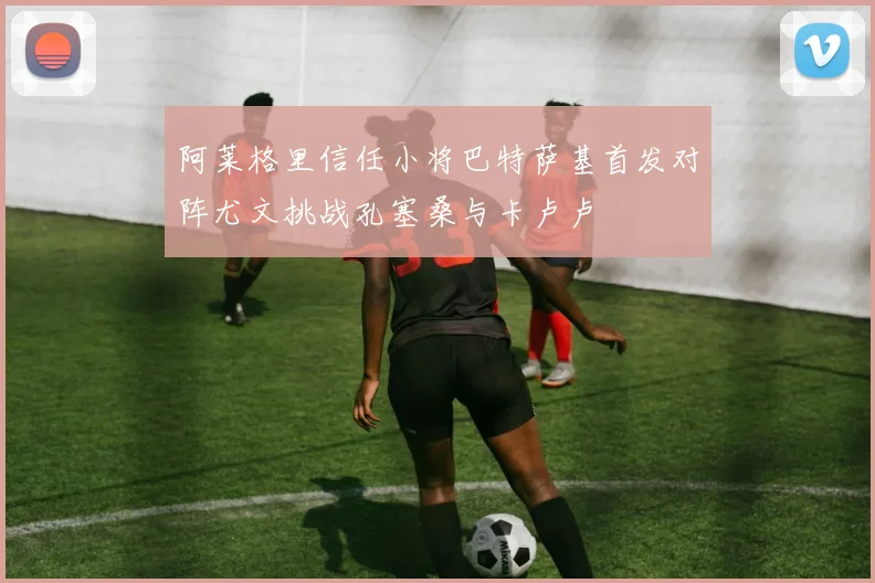 阿莱格里信任小将巴特萨基首发对阵尤文挑战孔塞桑与卡卢卢
