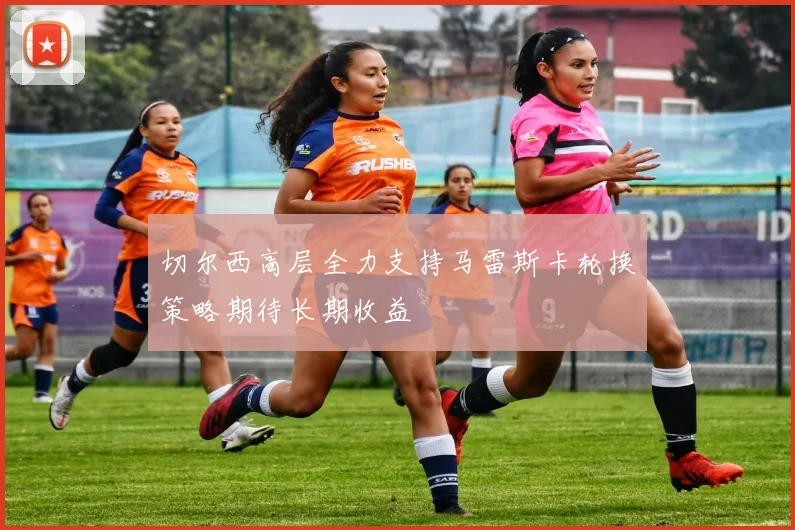 切尔西高层全力支持马雷斯卡轮换策略期待长期收益