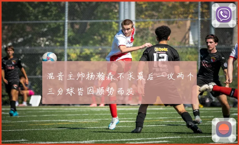 混音主帅杨瀚森不求最后一攻两个三分球皆因顺势而发