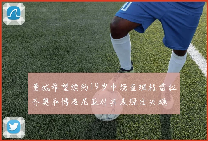 曼城希望续约19岁中场查理格雷拉齐奥和博洛尼亚对其表现出兴趣