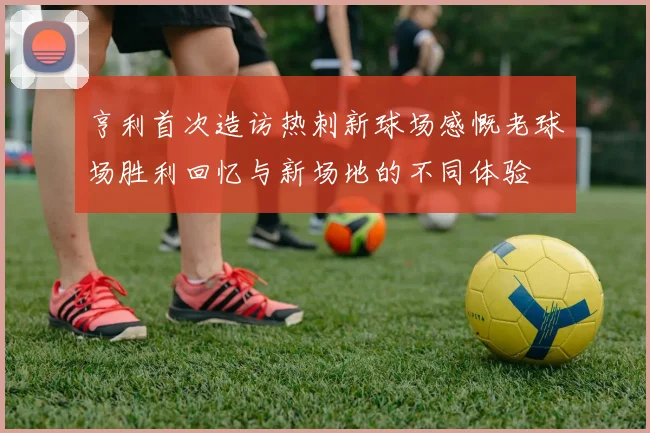 亨利首次造访热刺新球场感慨老球场胜利回忆与新场地的不同体验
