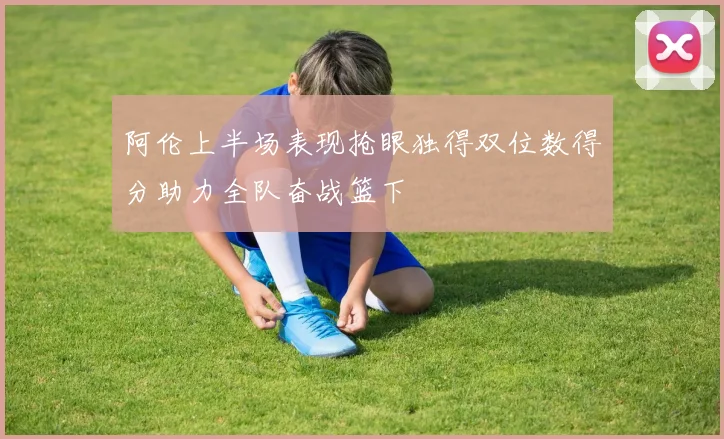 阿伦上半场表现抢眼独得双位数得分助力全队奋战篮下