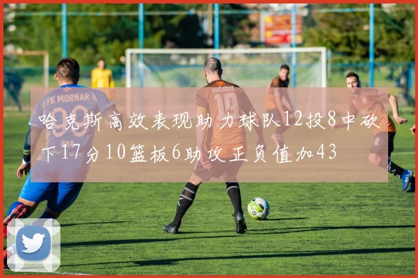 哈克斯高效表现助力球队12投8中砍下17分10篮板6助攻正负值加43