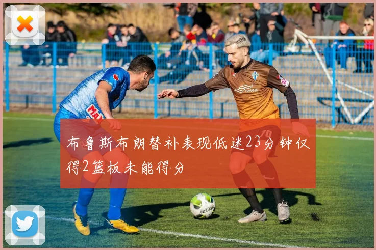 布鲁斯布朗替补表现低迷23分钟仅得2篮板未能得分