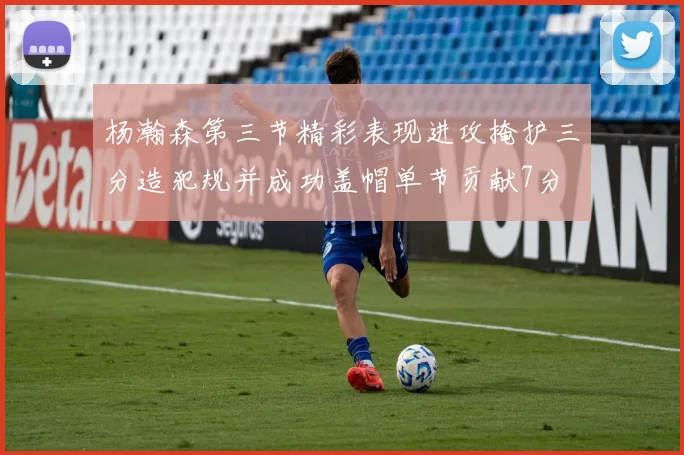 杨瀚森第三节精彩表现进攻掩护三分造犯规并成功盖帽单节贡献7分