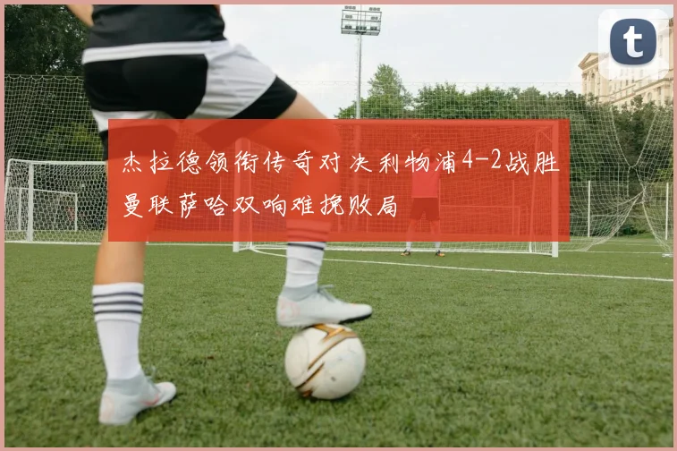 杰拉德领衔传奇对决利物浦4-2战胜曼联萨哈双响难挽败局