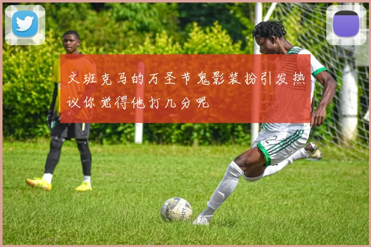 文班克马的万圣节鬼影装扮引发热议你觉得他打几分呢