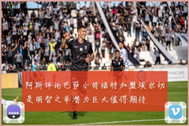 阿斯评论巴萨小将福特加盟埃尔切是明智之举潜力巨大值得期待