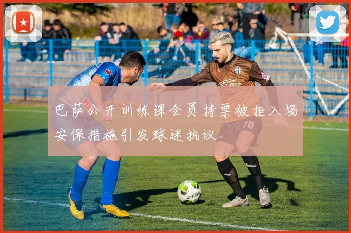 巴萨公开训练课会员持票被拒入场安保措施引发球迷抗议