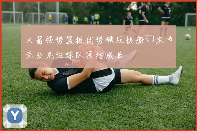 火箭强势篮板优势碾压快船KD末节无分见证球队团结成长