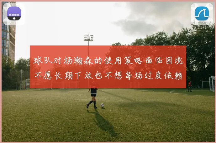 球队对杨瀚森的使用策略面临困境不愿长期下放也不想每场过度依赖