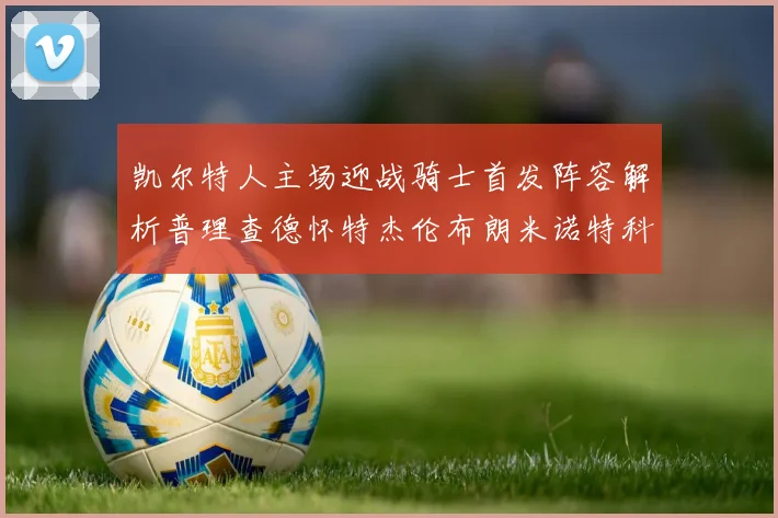 凯尔特人主场迎战骑士首发阵容解析普理查德怀特杰伦布朗米诺特科塔齐聚一堂